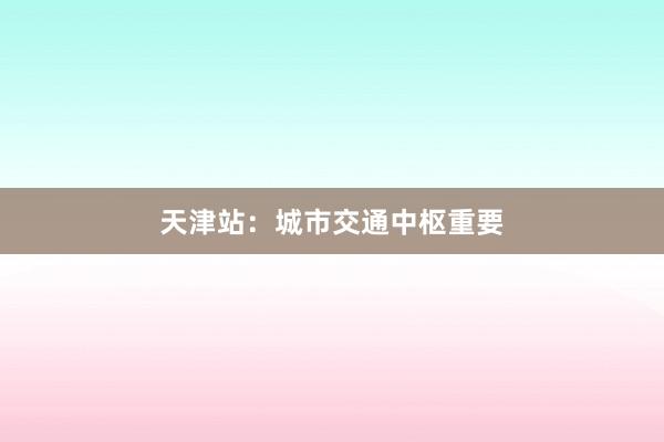 天津站：城市交通中枢重要