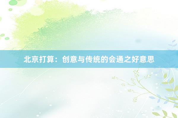 北京打算：创意与传统的会通之好意思