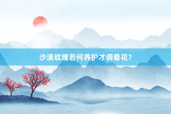 沙漠玫瑰若何养护才调着花？